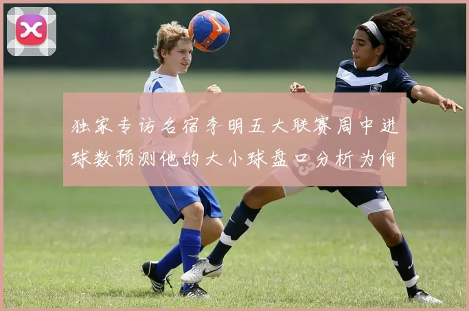 独家专访名宿李明五大联赛周中进球数预测他的大小球盘口分析为何总能命中