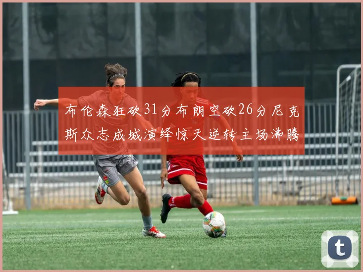 布伦森狂砍31分布朗空砍26分尼克斯众志成城演绎惊天逆转主场沸腾力克绿军