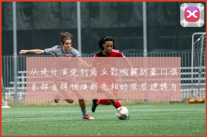 从设计演变到商业影响解析豪门俱乐部吉祥物焕新亮相的深层逻辑与市场数据
